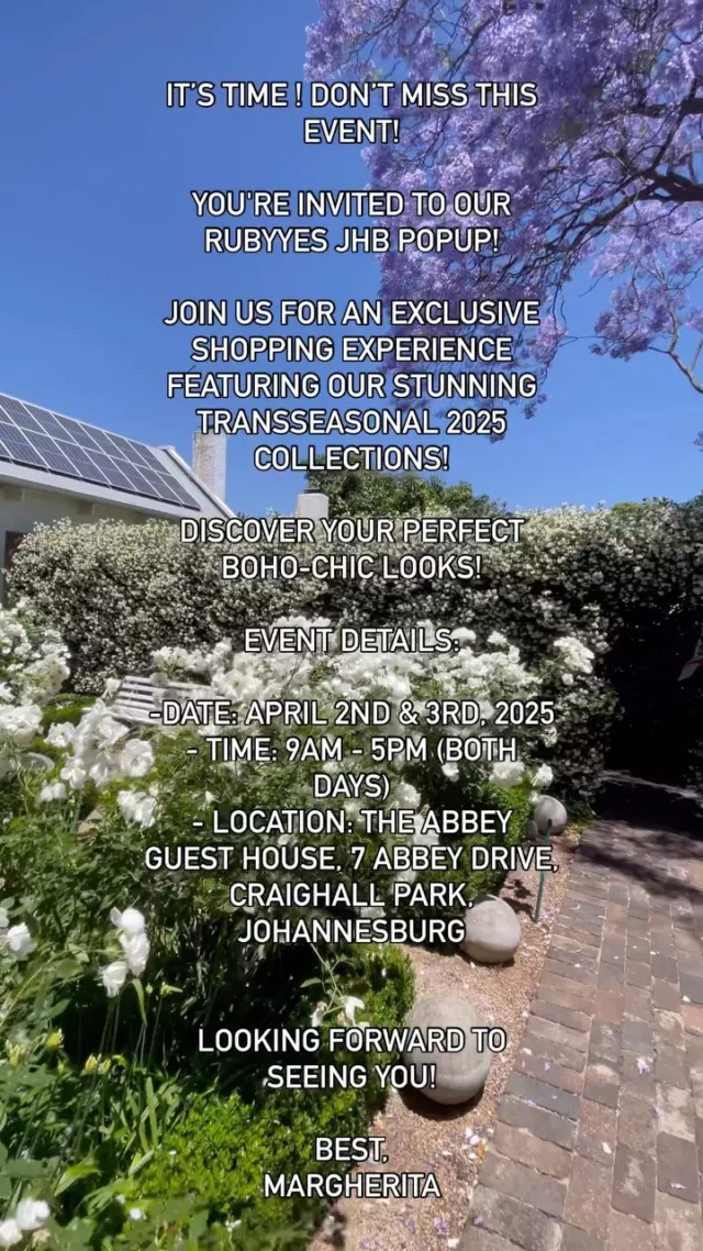 t’s time ! Don’t miss this event!

You’re Invited to Our RUBYYES JHB Popup!

Join us for an exclusive shopping experience featuring our stunning Transseasonal 2025 Collections! 

Discover your perfect BOHO-Chic looks!

Event Details:

-Date: April 2nd & 3rd, 2025
- Time: 9am - 5pm (both days)
- Location: The Abbey Guest House, 7 Abbey Drive, Craighall Park, Johannesburg

Looking forward to seeing you!

Best,
Margherita